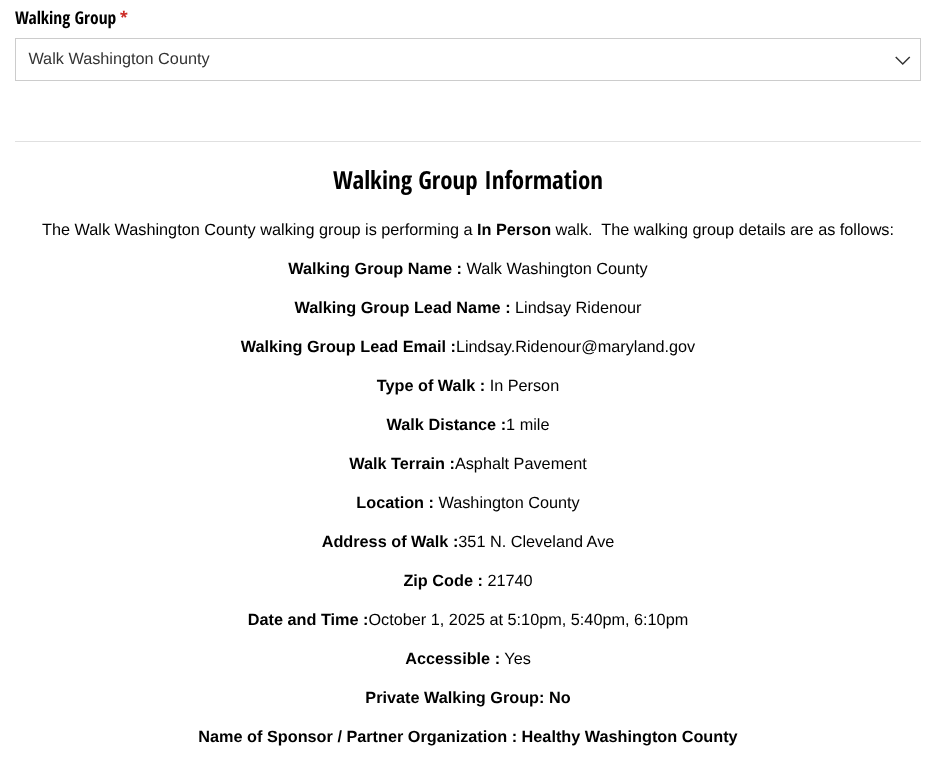 Walking Group Information
The Walk Washington County walking group is performing a In Person walk. The walking group details are as follows:
Walking Group Name : Walk Washington County
Walking Group Lead Name : Lindsay Ridenour
Walking Group Lead Email :Lindsay.Ridenour@maryland.gov
Type of Walk : In Person
Walk Distance :1 mile
Walk Terrain :Asphalt Pavement
Location : Washington County
Address of Walk :351 N. Cleveland Ave
Zip Code : 21740
Date and Time :October 1, 2025 at 5:10pm, 5:40pm, 6:10pm
Accessible : Yes
Private Walking Group: No
Name of Sponsor / Partner Organization : Healthy Washington County